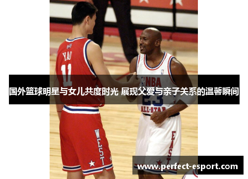 国外篮球明星与女儿共度时光 展现父爱与亲子关系的温馨瞬间