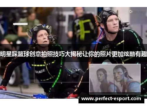 明星踩篮球创意拍照技巧大揭秘让你的照片更加炫酷有趣