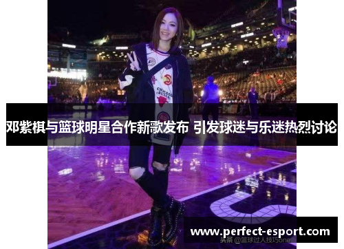 邓紫棋与篮球明星合作新歌发布 引发球迷与乐迷热烈讨论