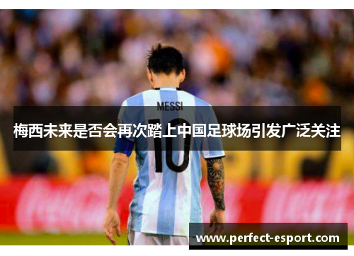 梅西未来是否会再次踏上中国足球场引发广泛关注